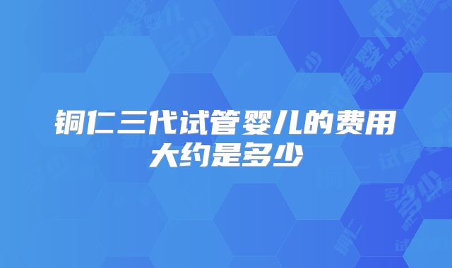铜仁三代试管婴儿的费用大约是多少