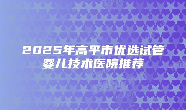 2025年高平市优选试管婴儿技术医院推荐