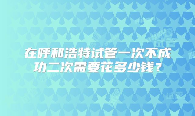 在呼和浩特试管一次不成功二次需要花多少钱?