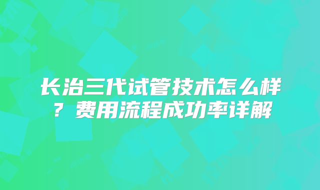 长治三代试管技术怎么样？费用流程成功率详解