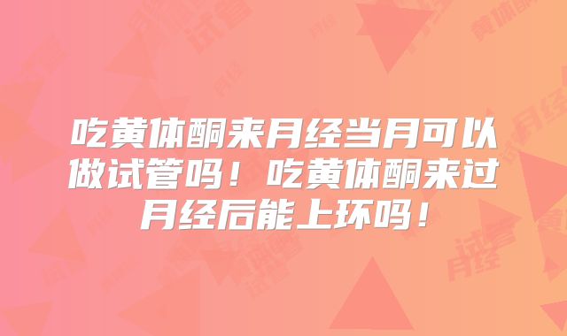 吃黄体酮来月经当月可以做试管吗！吃黄体酮来过月经后能上环吗！
