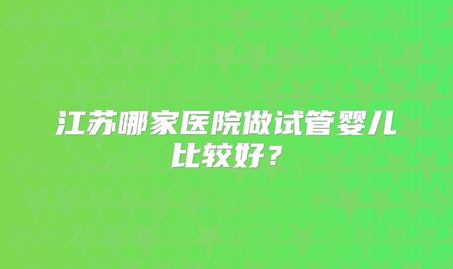 江苏哪家医院做试管婴儿比较好?