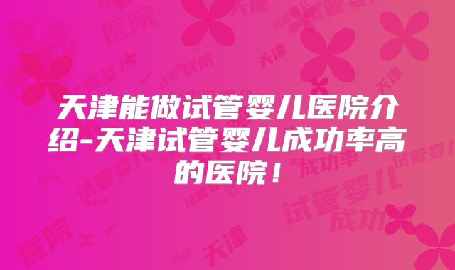天津能做试管婴儿医院介绍-天津试管婴儿成功率高的医院！