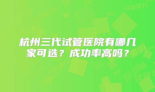 杭州三代试管医院有哪几家可选?成功率高吗?