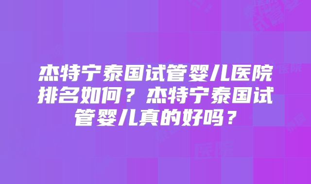 杰特宁泰国试管婴儿医院排名如何？杰特宁泰国试管婴儿真的好吗？