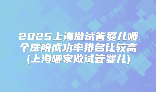 2025上海做试管婴儿哪个医院成功率排名比较高(上海哪家做试管婴儿)