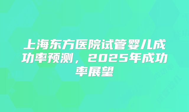 上海东方医院试管婴儿成功率预测,2025年成功率展望