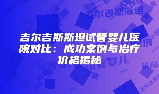 吉尔吉斯斯坦试管婴儿医院对比:成功案例与治疗价格揭秘