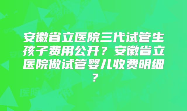 安徽省立医院三代试管生孩子费用公开?安徽省立医院做试管婴儿收费明细?