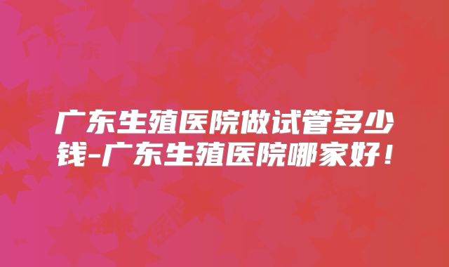 广东生殖医院做试管多少钱-广东生殖医院哪家好!