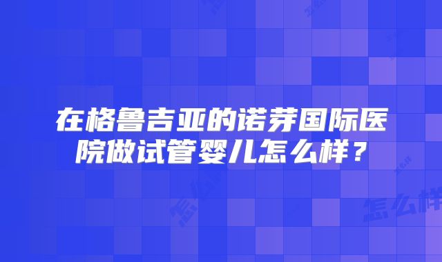 在格鲁吉亚的诺芽国际医院做试管婴儿怎么样?