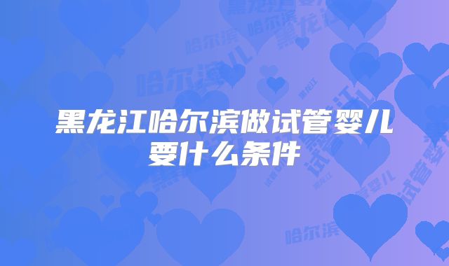 黑龙江哈尔滨做试管婴儿要什么条件