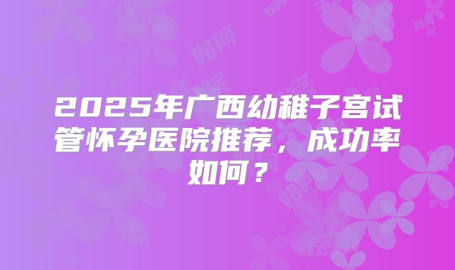 2025年广西幼稚子宫试管怀孕医院推荐，成功率如何？