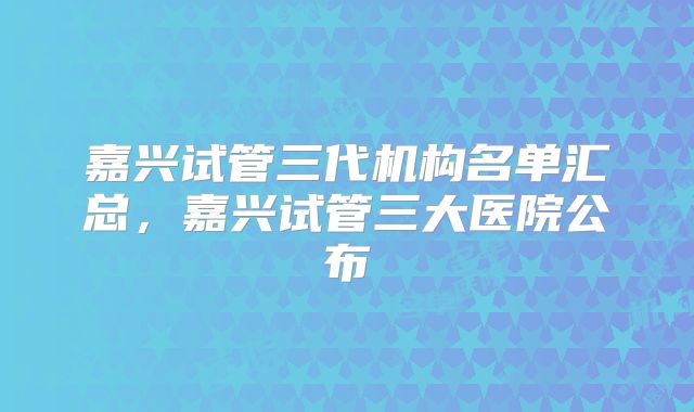 嘉兴试管三代机构名单汇总，嘉兴试管三大医院公布