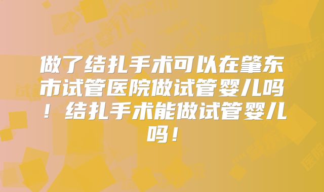 做了结扎手术可以在肇东市试管医院做试管婴儿吗!结扎手术能做试管婴儿吗!