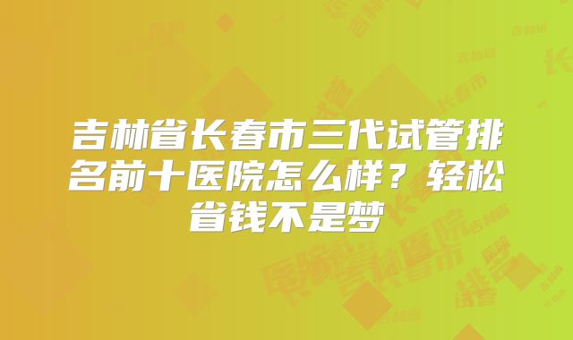 吉林省长春市三代试管排名前十医院怎么样?轻松省钱不是梦