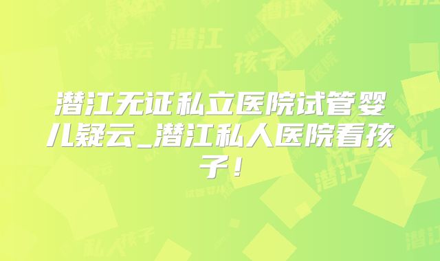 潜江无证私立医院试管婴儿疑云_潜江私人医院看孩子！