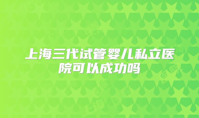 上海三代试管婴儿私立医院可以成功吗