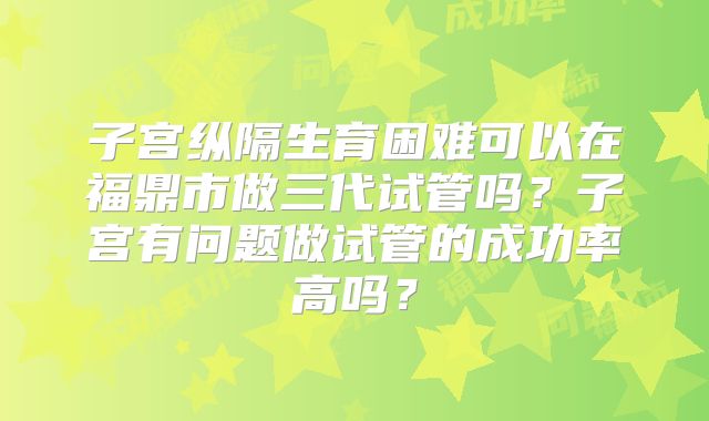 子宫纵隔生育困难可以在福鼎市做三代试管吗？子宫有问题做试管的成功率高吗？