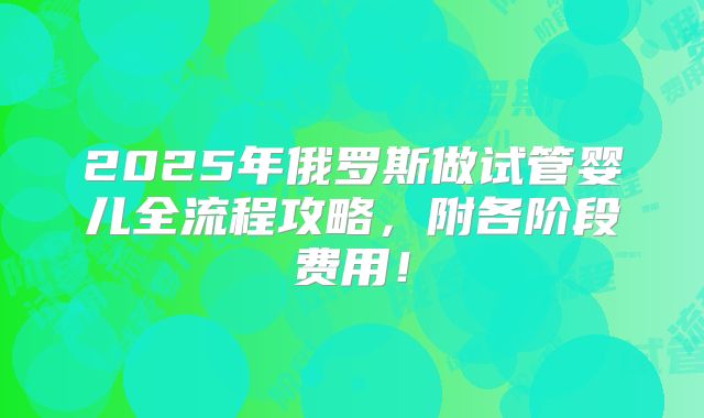 2025年俄罗斯做试管婴儿全流程攻略,附各阶段费用!