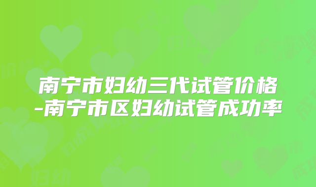 南宁市妇幼三代试管价格-南宁市区妇幼试管成功率