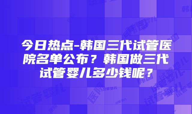 今日热点-韩国三代试管医院名单公布?韩国做三代试管婴儿多少钱呢?
