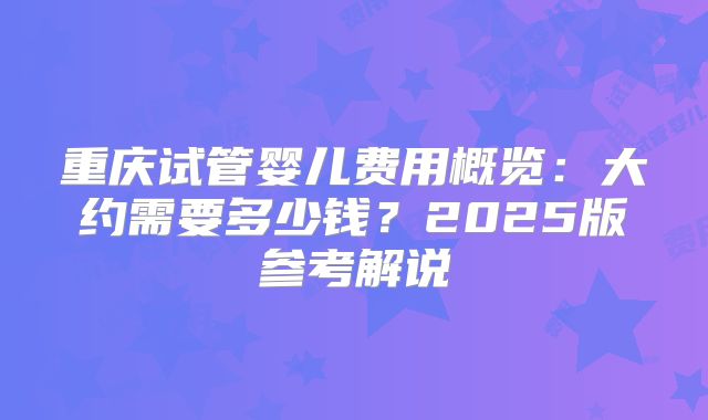 重庆试管婴儿费用概览:大约需要多少钱?2025版参考解说