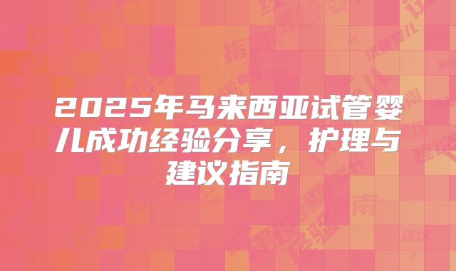 2025年马来西亚试管婴儿成功经验分享，护理与建议指南