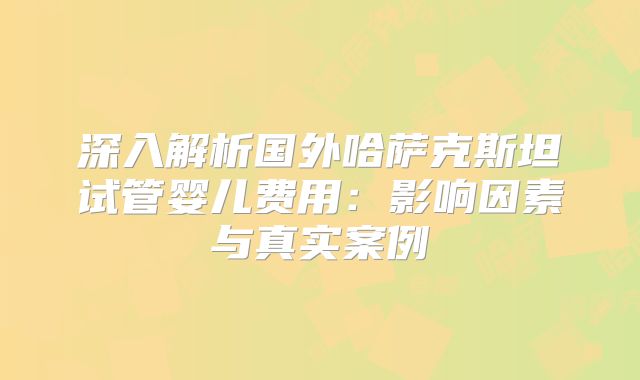 深入解析国外哈萨克斯坦试管婴儿费用:影响因素与真实案例