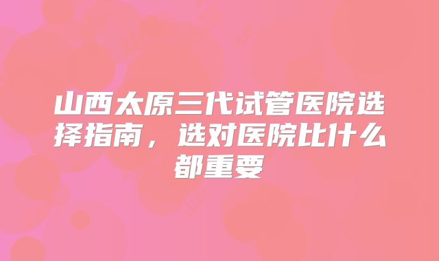 山西太原三代试管医院选择指南，选对医院比什么都重要