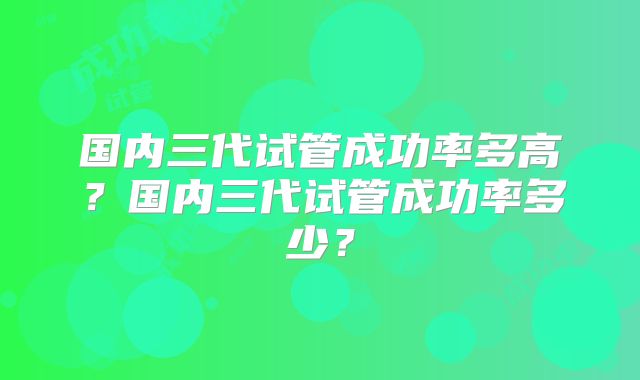 国内三代试管成功率多高？国内三代试管成功率多少？