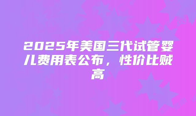 2025年美国三代试管婴儿费用表公布,性价比贼高