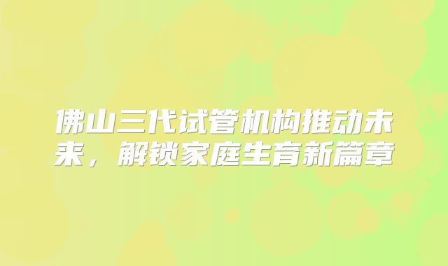 佛山三代试管机构推动未来，解锁家庭生育新篇章