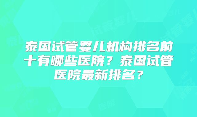 泰国试管婴儿机构排名前十有哪些医院?泰国试管医院最新排名?