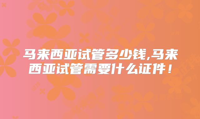 马来西亚试管多少钱,马来西亚试管需要什么证件!