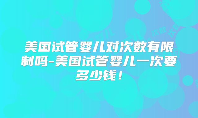 美国试管婴儿对次数有限制吗-美国试管婴儿一次要多少钱!