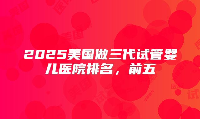 2025美国做三代试管婴儿医院排名，前五