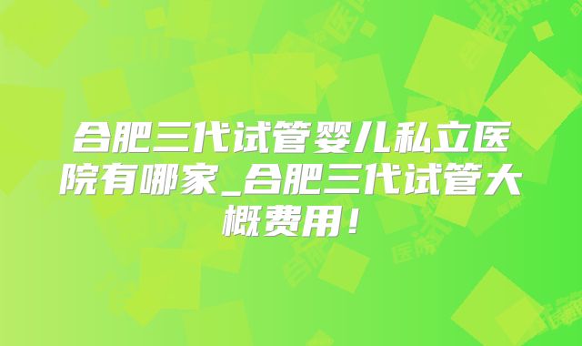 合肥三代试管婴儿私立医院有哪家_合肥三代试管大概费用!