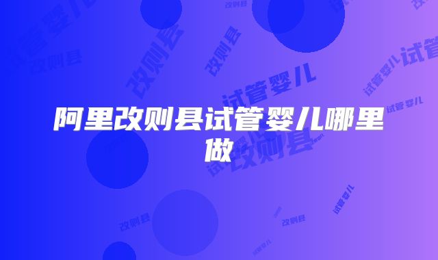 阿里改则县试管婴儿哪里做