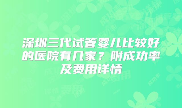深圳三代试管婴儿比较好的医院有几家?附成功率及费用详情