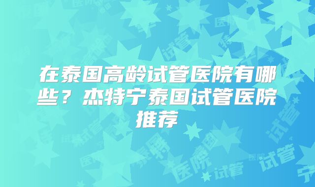 在泰国高龄试管医院有哪些?杰特宁泰国试管医院推荐