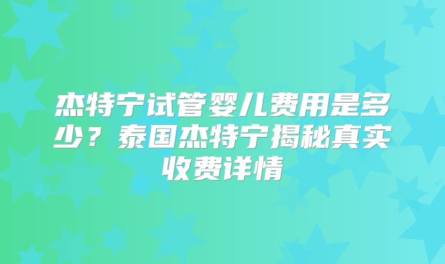 杰特宁试管婴儿费用是多少?泰国杰特宁揭秘真实收费详情