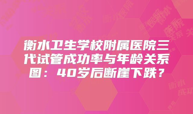 衡水卫生学校附属医院三代试管成功率与年龄关系图:40岁后断崖下跌?