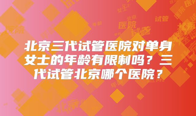 北京三代试管医院对单身女士的年龄有限制吗?三代试管北京哪个医院?