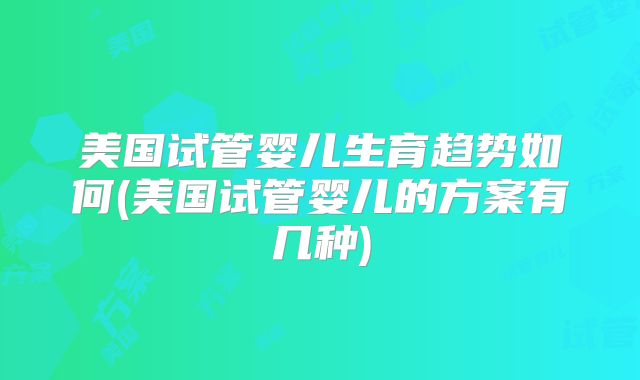 美国试管婴儿生育趋势如何(美国试管婴儿的方案有几种)