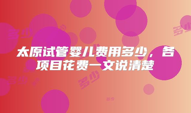 太原试管婴儿费用多少,各项目花费一文说清楚