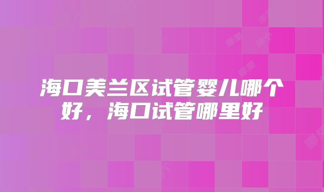 海口美兰区试管婴儿哪个好，海口试管哪里好