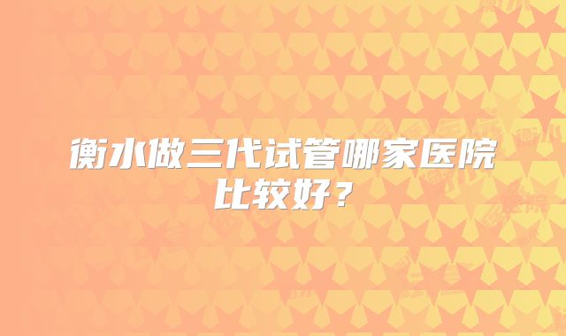 衡水做三代试管哪家医院比较好?