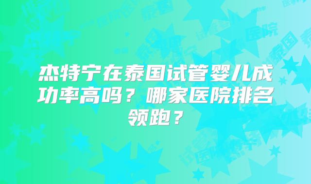 杰特宁在泰国试管婴儿成功率高吗?哪家医院排名领跑?