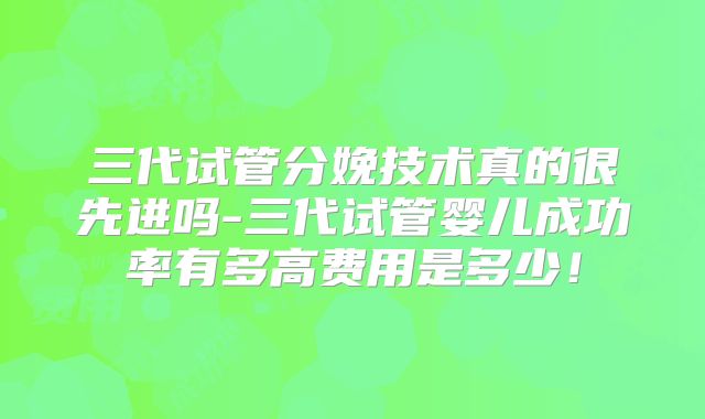 三代试管分娩技术真的很先进吗-三代试管婴儿成功率有多高费用是多少!